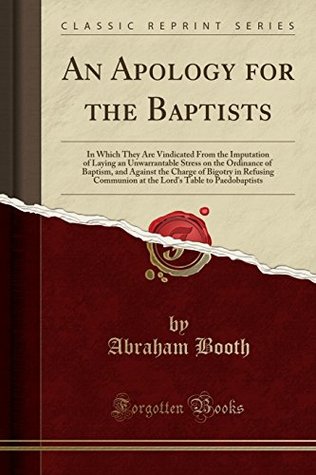 [931bd] !Full! !Download# An Apology for the Baptists: In Which They Are Vindicated from the Imputation of Laying an Unwarrantable Stress on the Ordinance of Baptism, and Against the Charge of Bigotry in Refusing Communion at the Lord's Table to Paedobaptists (Classic Reprint) - Abraham Booth #P.D.F#