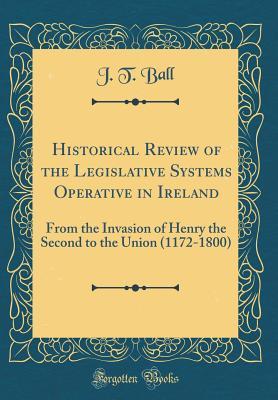[16795] ~Read% Historical Review of the Legislative Systems Operative in Ireland: From the Invasion of Henry the Second to the Union (1172-1800) (Classic Reprint) - J T Ball ~P.D.F*
