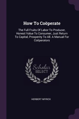 [55f35] #Read% How to Cooperate: The Full Fruits of Labor to Producer, Honest Value to Consumer, Just Return to Capital, Prosperity to All. a Manual for Cooperators - Herbert Myrick !e.P.u.b#