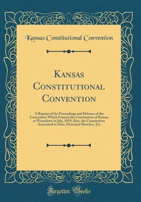 [b4694] @Read~ Kansas Constitutional Convention: A Reprint of the Proceedings and Debates of the Convention Which Framed the Constitution of Kansas at Wyandotte in July, 1859; Also, the Constitution Annotated to Date, Historical Sketches, Etc (Classic Reprint) - Kansas Constitutional Convention ^e.P.u.b~