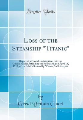 [54e0a] %Full* ~Download^ Loss of the Steamship titanic: Report of a Formal Investigation Into the Circumstances Attending the Foundering on April 15, 1912, of the British Steamship titanic, of Liverpool (Classic Reprint) - Great Britain Court ~e.P.u.b^