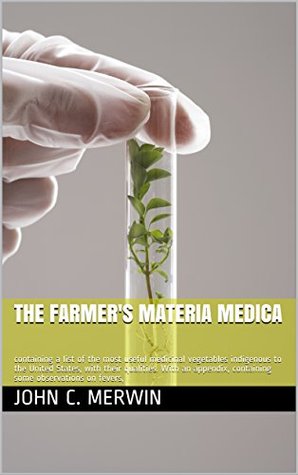 [7754c] !R.e.a.d~ ~O.n.l.i.n.e^ The farmer's materia medica: containing a list of the most useful medicinal vegetables indigenous to the United States, with their qualities. With an appendix,  containing some observations on fevers - John C. Merwin #e.P.u.b#