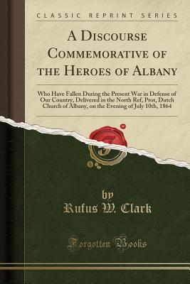[3ddbe] ^R.e.a.d~ ^O.n.l.i.n.e% A Discourse Commemorative of the Heroes of Albany: Who Have Fallen During the Present War in Defense of Our Country, Delivered in the North Ref, Prot, Dutch Church of Albany, on the Evening of July 10th, 1864 (Classic Reprint) - Rufus Wheelwright Clark @ePub@